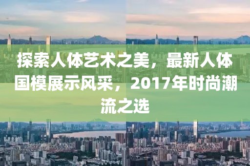 探索人體藝術(shù)之美，最新人體國模展示風(fēng)采，2017年時尚潮流之選