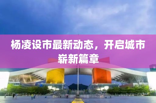 楊凌設(shè)市最新動(dòng)態(tài)，開(kāi)啟城市嶄新篇章
