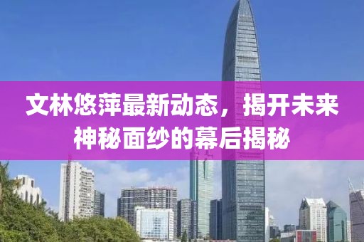 文林悠萍最新動(dòng)態(tài)，揭開(kāi)未來(lái)神秘面紗的幕后揭秘