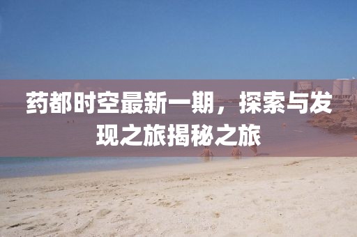 藥都時(shí)空最新一期，探索與發(fā)現(xiàn)之旅揭秘之旅