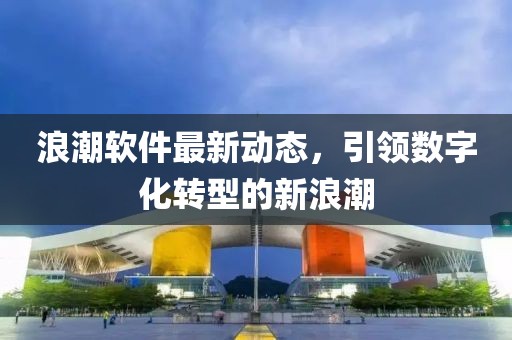 浪潮軟件最新動(dòng)態(tài)，引領(lǐng)數(shù)字化轉(zhuǎn)型的新浪潮