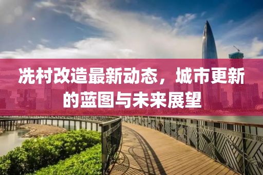 冼村改造最新動(dòng)態(tài)，城市更新的藍(lán)圖與未來(lái)展望