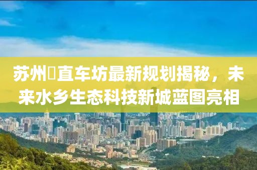 蘇州甪直車坊最新規(guī)劃揭秘，未來水鄉(xiāng)生態(tài)科技新城藍圖亮相