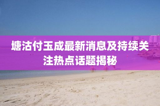 塘沽付玉成最新消息及持續(xù)關(guān)注熱點話題揭秘