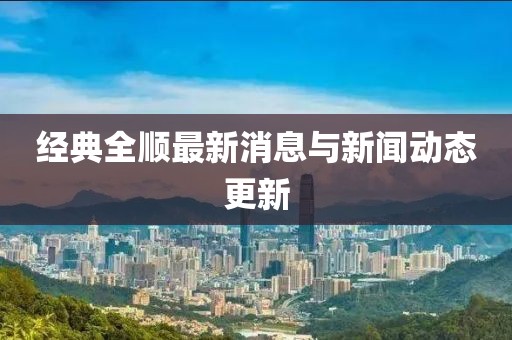 經(jīng)典全順最新消息與新聞動態(tài)更新