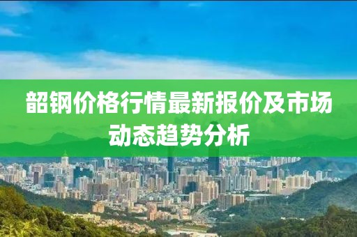 韶鋼價(jià)格行情最新報(bào)價(jià)及市場動(dòng)態(tài)趨勢分析