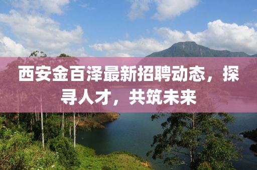 西安金百澤最新招聘動(dòng)態(tài)，探尋人才，共筑未來