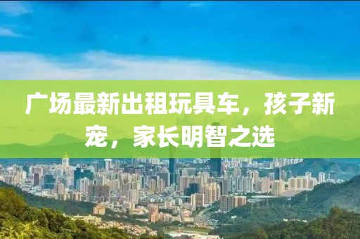 廣場(chǎng)最新出租玩具車，孩子新寵，家長(zhǎng)明智之選