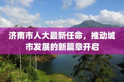 濟(jì)南市人大最新任命，推動(dòng)城市發(fā)展的新篇章開啟