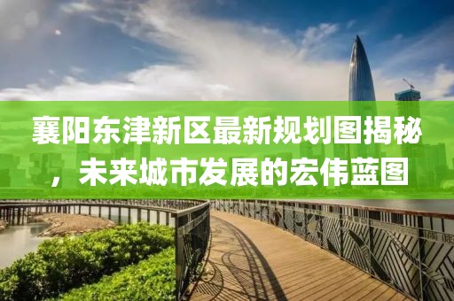 襄陽東津新區(qū)最新規(guī)劃圖揭秘，未來城市發(fā)展的宏偉藍(lán)圖