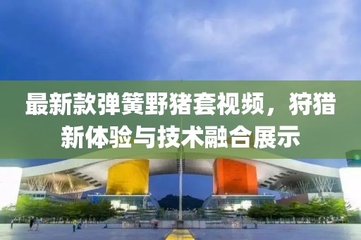 最新款彈簧野豬套視頻，狩獵新體驗(yàn)與技術(shù)融合展示