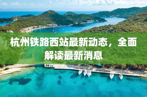 杭州鐵路西站最新動(dòng)態(tài)，全面解讀最新消息