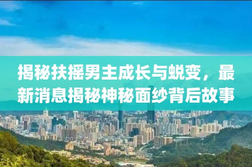 揭秘扶搖男主成長(zhǎng)與蛻變，最新消息揭秘神秘面紗背后故事