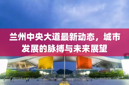 蘭州中央大道最新動態(tài)，城市發(fā)展的脈搏與未來展望