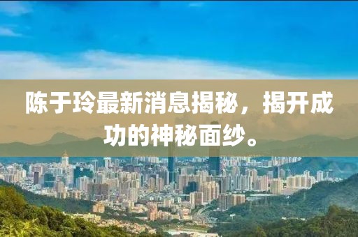 陳于玲最新消息揭秘，揭開成功的神秘面紗。