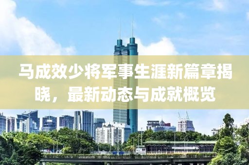 馬成效少將軍事生涯新篇章揭曉，最新動態(tài)與成就概覽