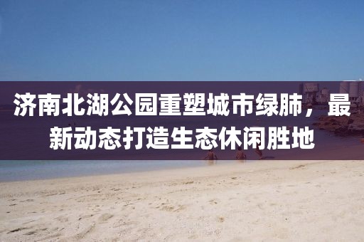 濟南北湖公園重塑城市綠肺，最新動態(tài)打造生態(tài)休閑勝地