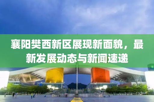 襄陽樊西新區(qū)展現(xiàn)新面貌，最新發(fā)展動態(tài)與新聞速遞