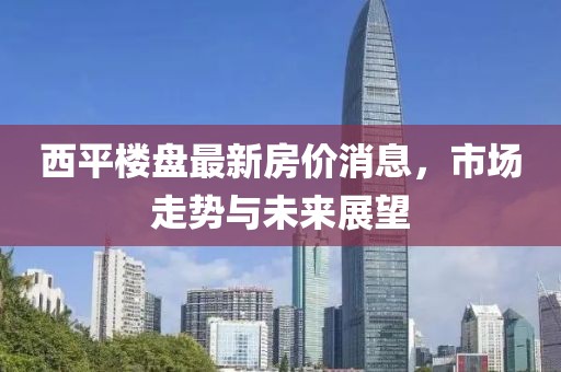 西平樓盤最新房價消息，市場走勢與未來展望