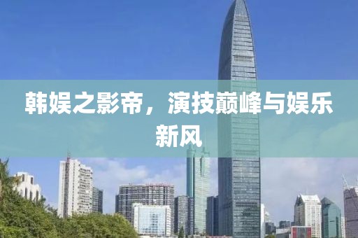 韓娛之影帝，演技巔峰與娛樂新風(fēng)
