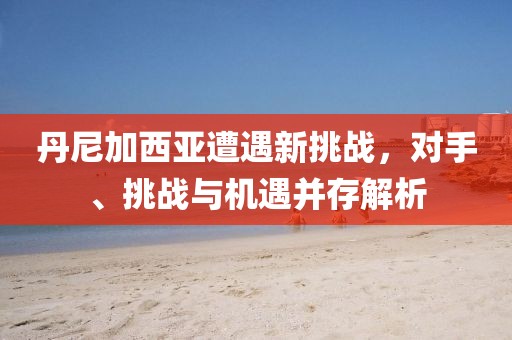 丹尼加西亞遭遇新挑戰(zhàn)，對手、挑戰(zhàn)與機遇并存解析