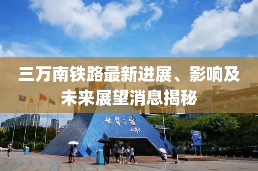 三萬南鐵路最新進(jìn)展、影響及未來展望消息揭秘