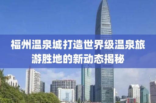 福州溫泉城打造世界級(jí)溫泉旅游勝地的新動(dòng)態(tài)揭秘