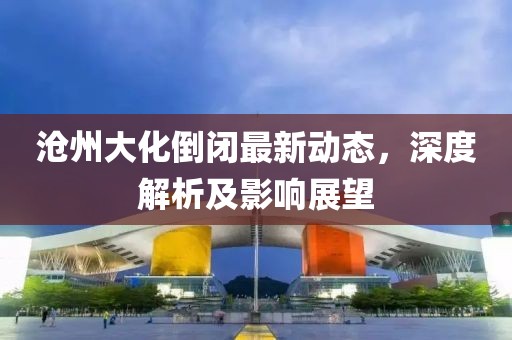滄州大化倒閉最新動(dòng)態(tài)，深度解析及影響展望