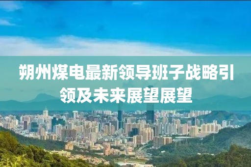 朔州煤電最新領(lǐng)導(dǎo)班子戰(zhàn)略引領(lǐng)及未來展望展望