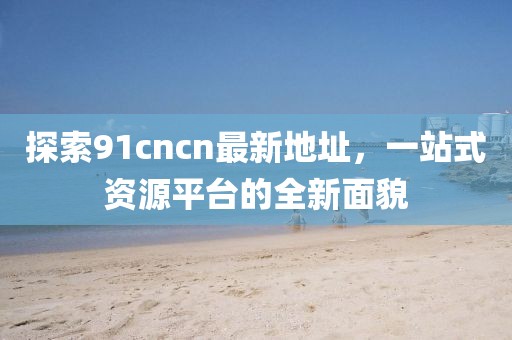 探索91cncn最新地址，一站式資源平臺的全新面貌