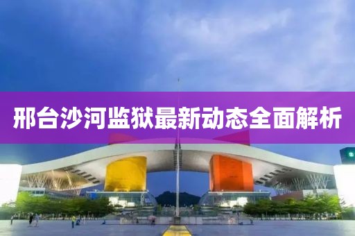 邢臺(tái)沙河監(jiān)獄最新動(dòng)態(tài)全面解析