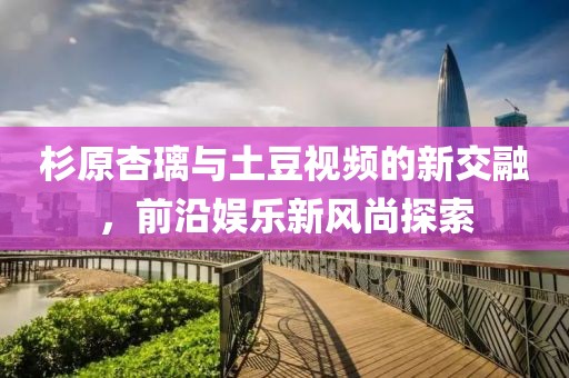 杉原杏璃與土豆視頻的新交融，前沿娛樂(lè)新風(fēng)尚探索