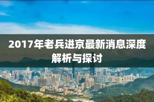2017年老兵進(jìn)京最新消息深度解析與探討