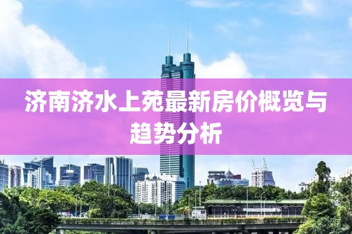 濟(jì)南濟(jì)水上苑最新房?jī)r(jià)概覽與趨勢(shì)分析