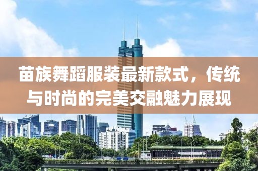 苗族舞蹈服裝最新款式，傳統(tǒng)與時尚的完美交融魅力展現(xiàn)