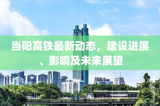 當陽高鐵最新動態(tài)，建設進展、影響及未來展望
