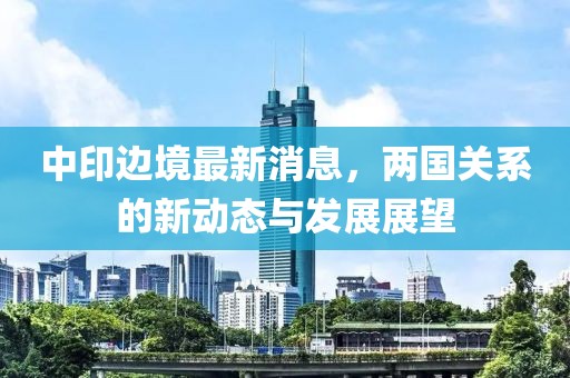 中印邊境最新消息，兩國關系的新動態(tài)與發(fā)展展望