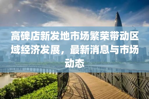 高碑店新發(fā)地市場繁榮帶動區(qū)域經濟發(fā)展，最新消息與市場動態(tài)