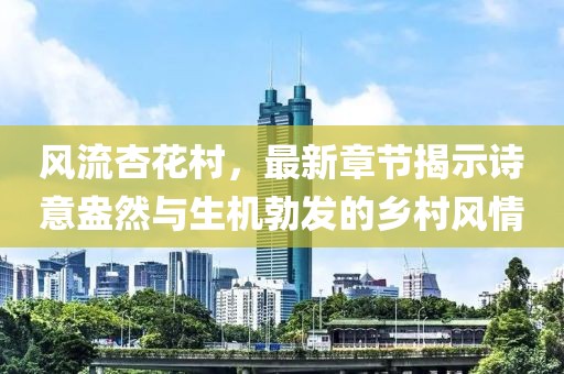 風流杏花村，最新章節(jié)揭示詩意盎然與生機勃發(fā)的鄉(xiāng)村風情