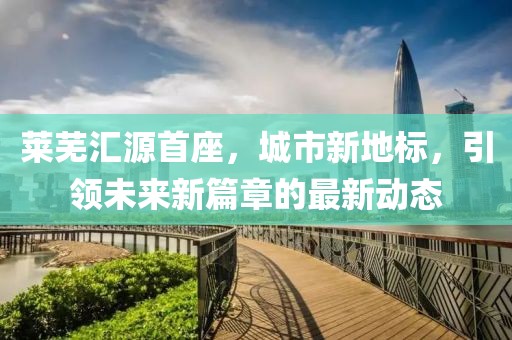 萊蕪匯源首座，城市新地標，引領未來新篇章的最新動態(tài)