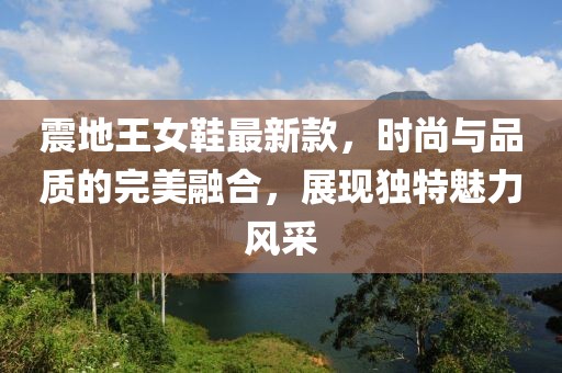 震地王女鞋最新款，時(shí)尚與品質(zhì)的完美融合，展現(xiàn)獨(dú)特魅力風(fēng)采