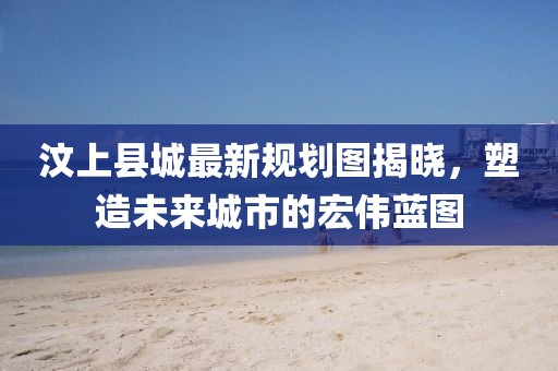 汶上縣城最新規(guī)劃圖揭曉，塑造未來(lái)城市的宏偉藍(lán)圖