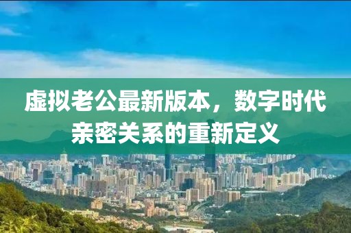 虛擬老公最新版本，數(shù)字時(shí)代親密關(guān)系的重新定義