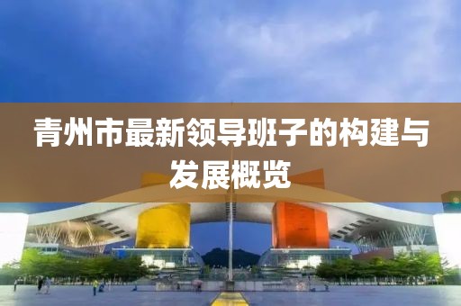 青州市最新領(lǐng)導(dǎo)班子的構(gòu)建與發(fā)展概覽