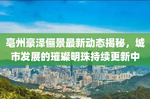 亳州豪澤儷景最新動(dòng)態(tài)揭秘，城市發(fā)展的璀璨明珠持續(xù)更新中