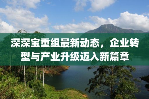 深深寶重組最新動態(tài)，企業(yè)轉(zhuǎn)型與產(chǎn)業(yè)升級邁入新篇章