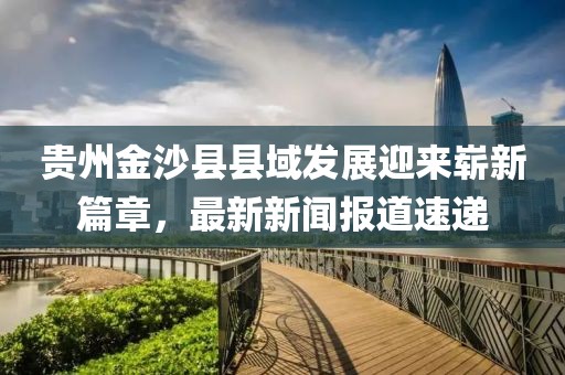 貴州金沙縣縣域發(fā)展迎來嶄新篇章，最新新聞報道速遞