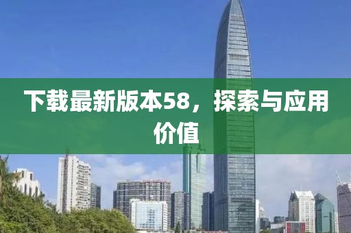 下載最新版本58，探索與應(yīng)用價(jià)值