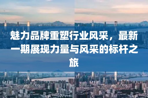 魅力品牌重塑行業(yè)風(fēng)采，最新一期展現(xiàn)力量與風(fēng)采的標(biāo)桿之旅