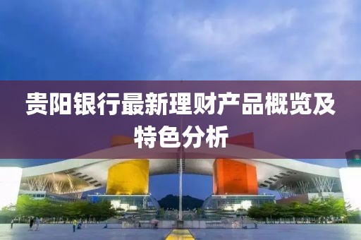 貴陽銀行最新理財產(chǎn)品概覽及特色分析